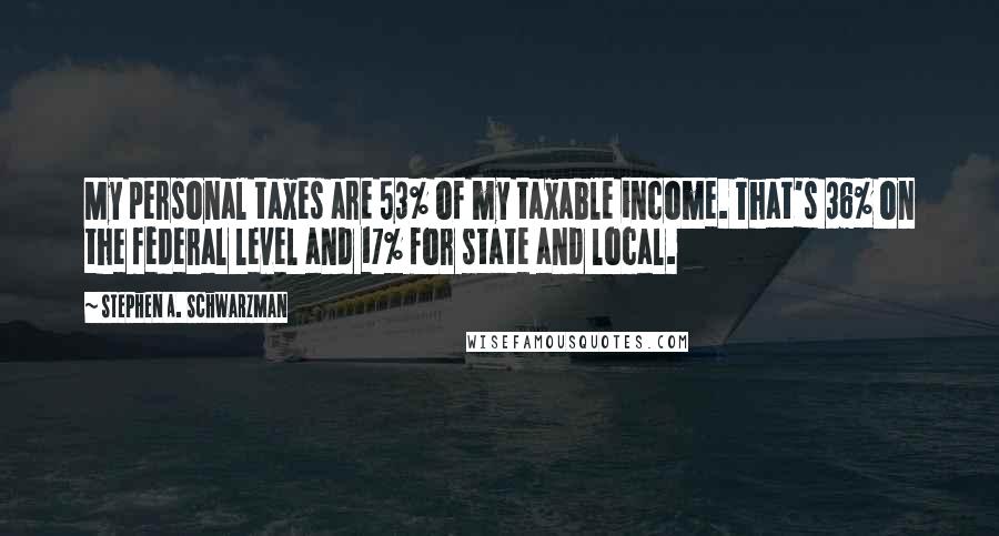 Stephen A. Schwarzman Quotes: My personal taxes are 53% of my taxable income. That's 36% on the federal level and 17% for state and local.
