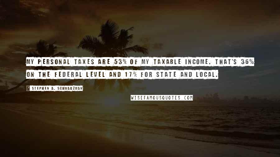 Stephen A. Schwarzman Quotes: My personal taxes are 53% of my taxable income. That's 36% on the federal level and 17% for state and local.