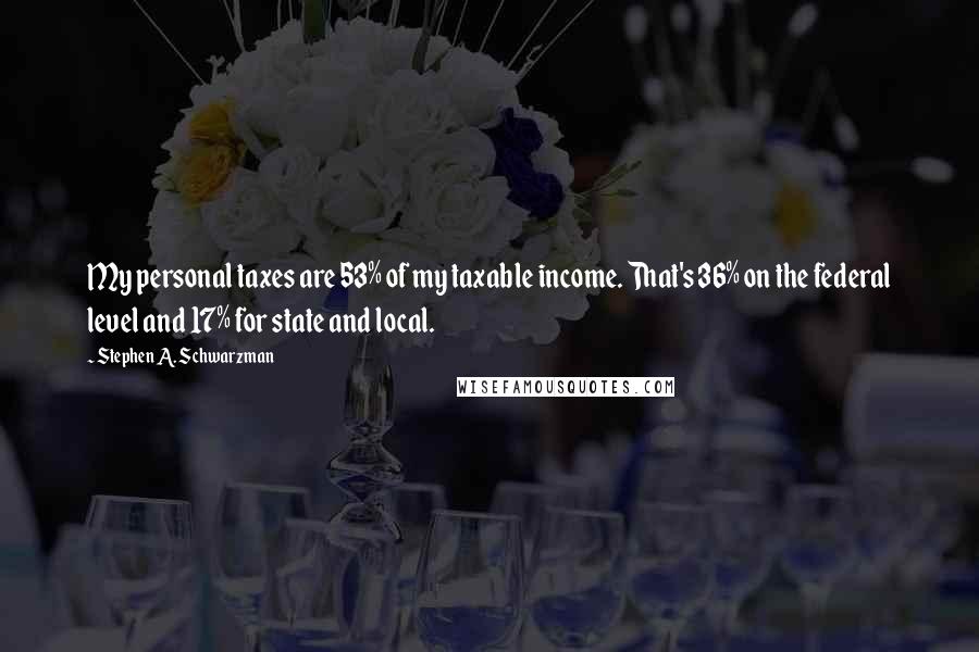 Stephen A. Schwarzman Quotes: My personal taxes are 53% of my taxable income. That's 36% on the federal level and 17% for state and local.