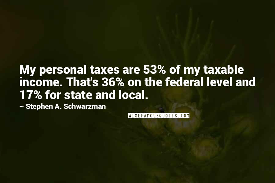Stephen A. Schwarzman Quotes: My personal taxes are 53% of my taxable income. That's 36% on the federal level and 17% for state and local.