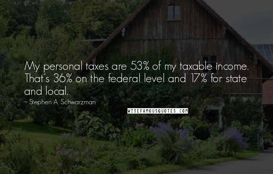 Stephen A. Schwarzman Quotes: My personal taxes are 53% of my taxable income. That's 36% on the federal level and 17% for state and local.