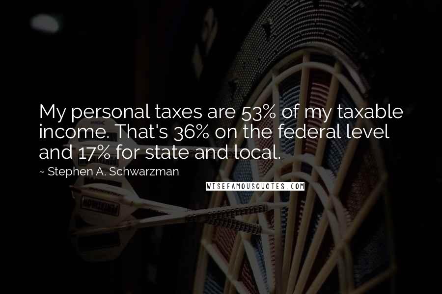 Stephen A. Schwarzman Quotes: My personal taxes are 53% of my taxable income. That's 36% on the federal level and 17% for state and local.
