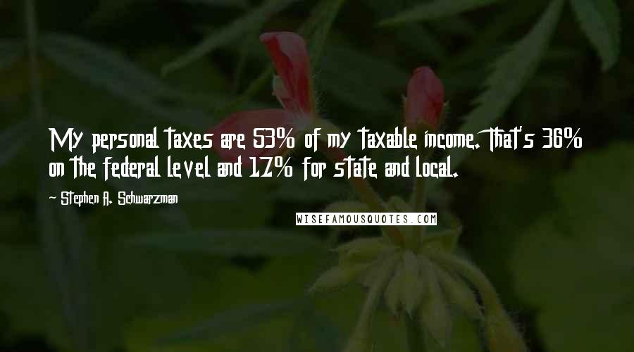 Stephen A. Schwarzman Quotes: My personal taxes are 53% of my taxable income. That's 36% on the federal level and 17% for state and local.