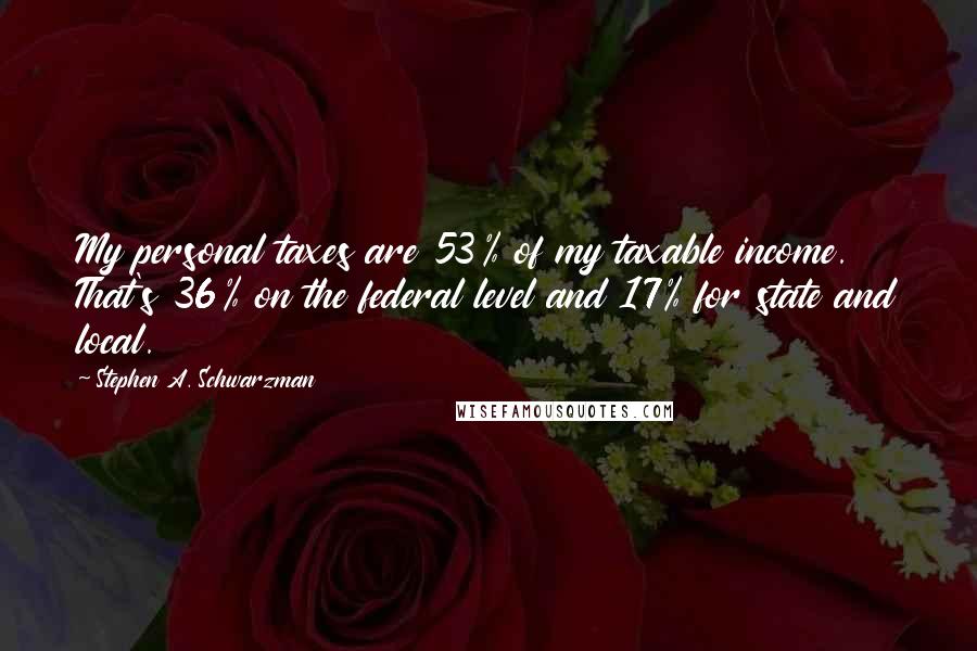 Stephen A. Schwarzman Quotes: My personal taxes are 53% of my taxable income. That's 36% on the federal level and 17% for state and local.