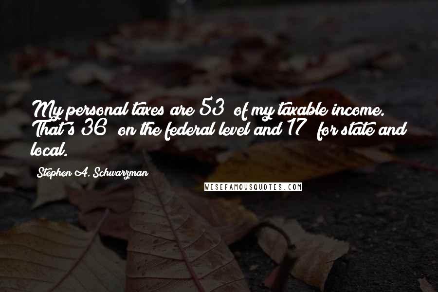 Stephen A. Schwarzman Quotes: My personal taxes are 53% of my taxable income. That's 36% on the federal level and 17% for state and local.