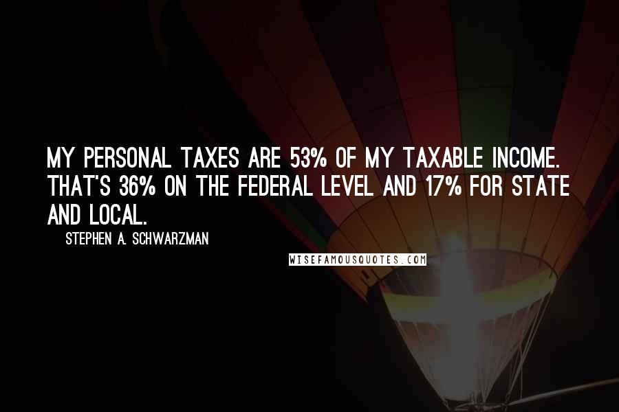 Stephen A. Schwarzman Quotes: My personal taxes are 53% of my taxable income. That's 36% on the federal level and 17% for state and local.