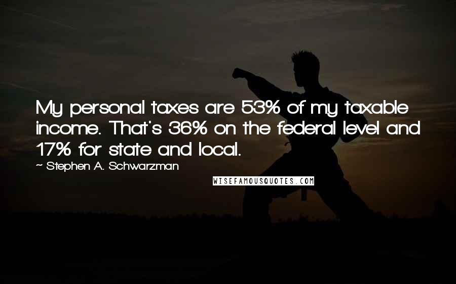 Stephen A. Schwarzman Quotes: My personal taxes are 53% of my taxable income. That's 36% on the federal level and 17% for state and local.