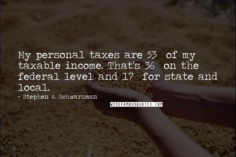 Stephen A. Schwarzman Quotes: My personal taxes are 53% of my taxable income. That's 36% on the federal level and 17% for state and local.