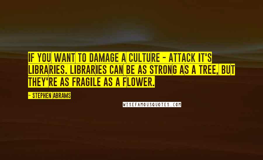 Stephen Abrams Quotes: If you want to damage a culture - attack it's libraries. Libraries can be as strong as a tree, but they're as fragile as a flower.