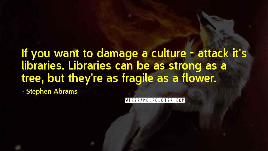 Stephen Abrams Quotes: If you want to damage a culture - attack it's libraries. Libraries can be as strong as a tree, but they're as fragile as a flower.