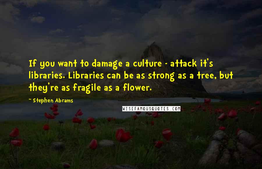 Stephen Abrams Quotes: If you want to damage a culture - attack it's libraries. Libraries can be as strong as a tree, but they're as fragile as a flower.