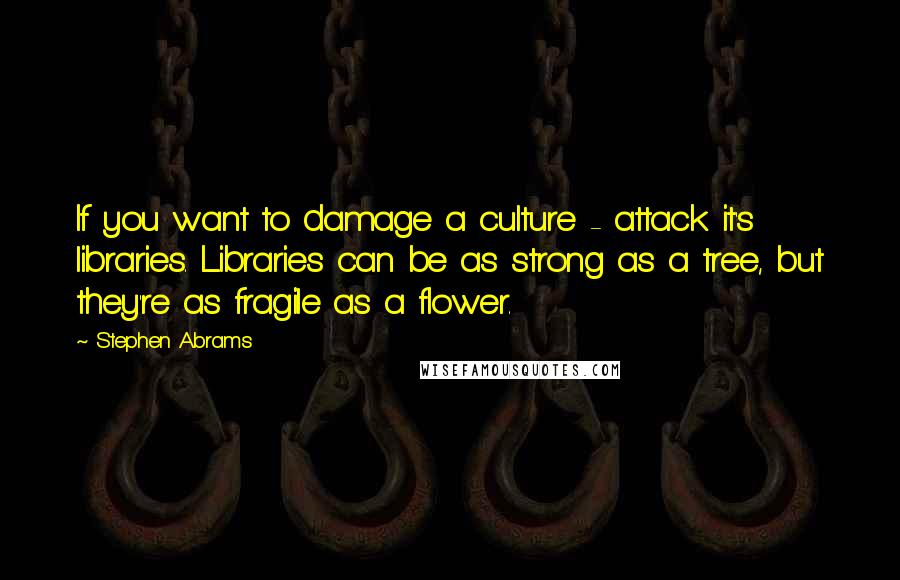 Stephen Abrams Quotes: If you want to damage a culture - attack it's libraries. Libraries can be as strong as a tree, but they're as fragile as a flower.