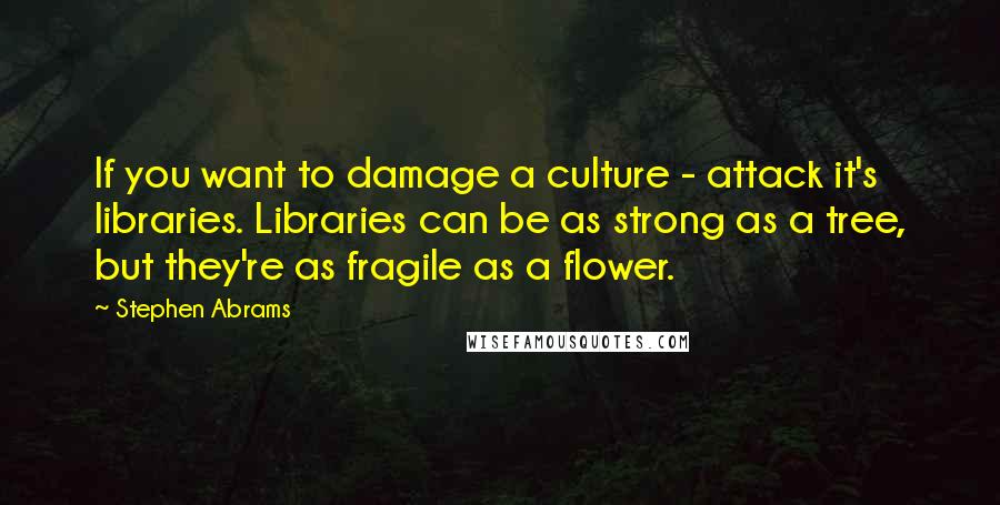 Stephen Abrams Quotes: If you want to damage a culture - attack it's libraries. Libraries can be as strong as a tree, but they're as fragile as a flower.