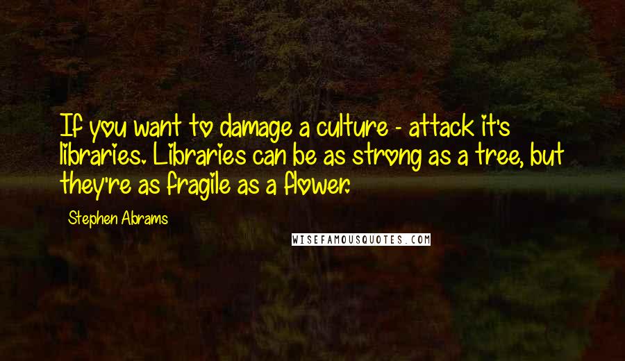 Stephen Abrams Quotes: If you want to damage a culture - attack it's libraries. Libraries can be as strong as a tree, but they're as fragile as a flower.