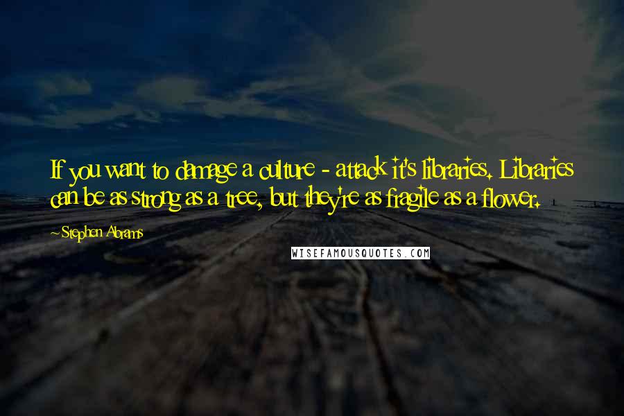 Stephen Abrams Quotes: If you want to damage a culture - attack it's libraries. Libraries can be as strong as a tree, but they're as fragile as a flower.