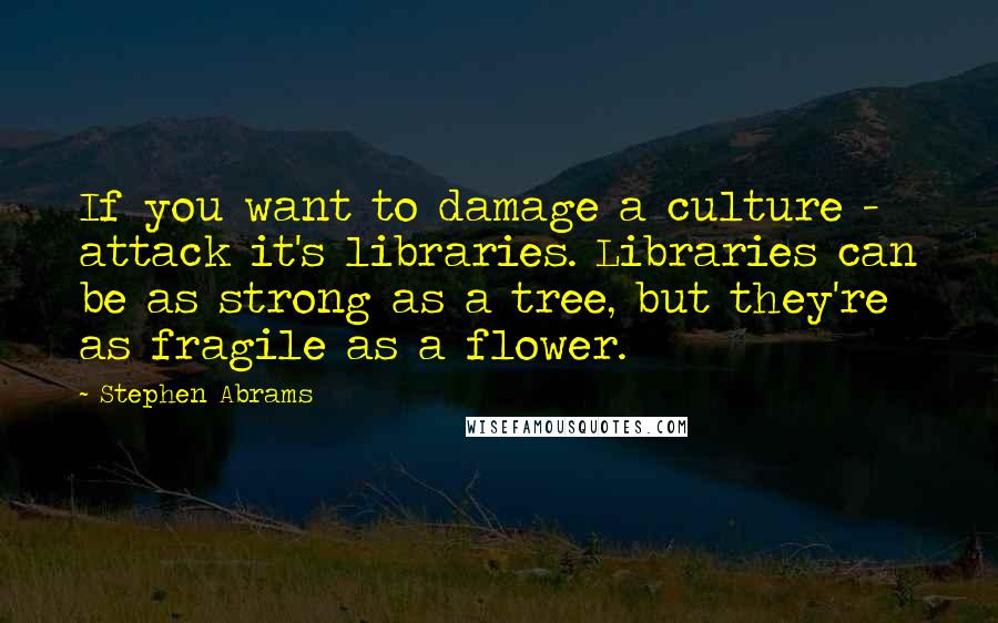 Stephen Abrams Quotes: If you want to damage a culture - attack it's libraries. Libraries can be as strong as a tree, but they're as fragile as a flower.