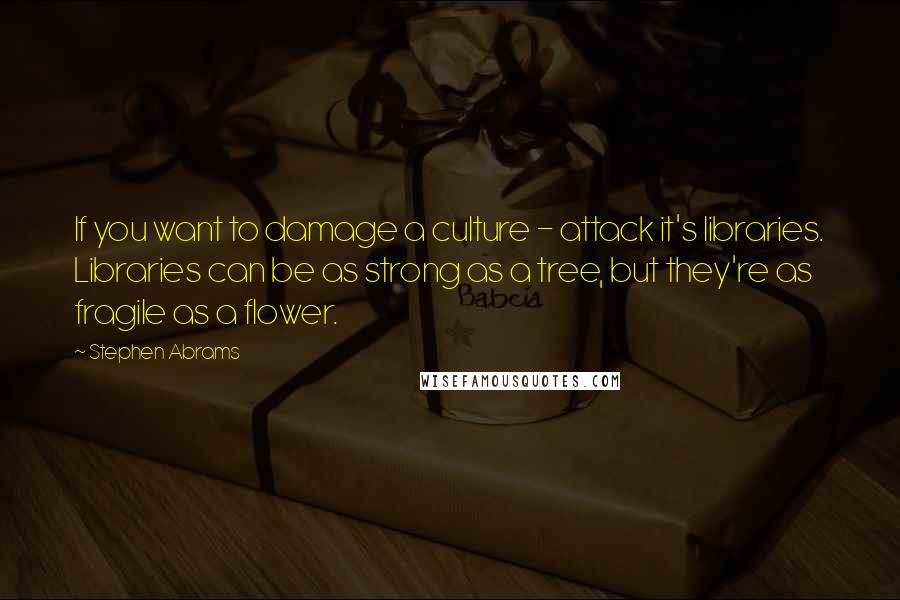 Stephen Abrams Quotes: If you want to damage a culture - attack it's libraries. Libraries can be as strong as a tree, but they're as fragile as a flower.