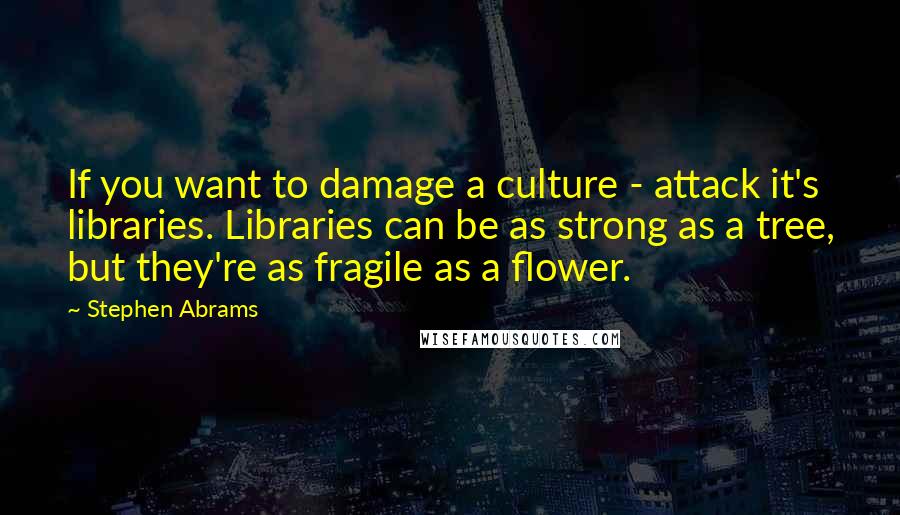 Stephen Abrams Quotes: If you want to damage a culture - attack it's libraries. Libraries can be as strong as a tree, but they're as fragile as a flower.