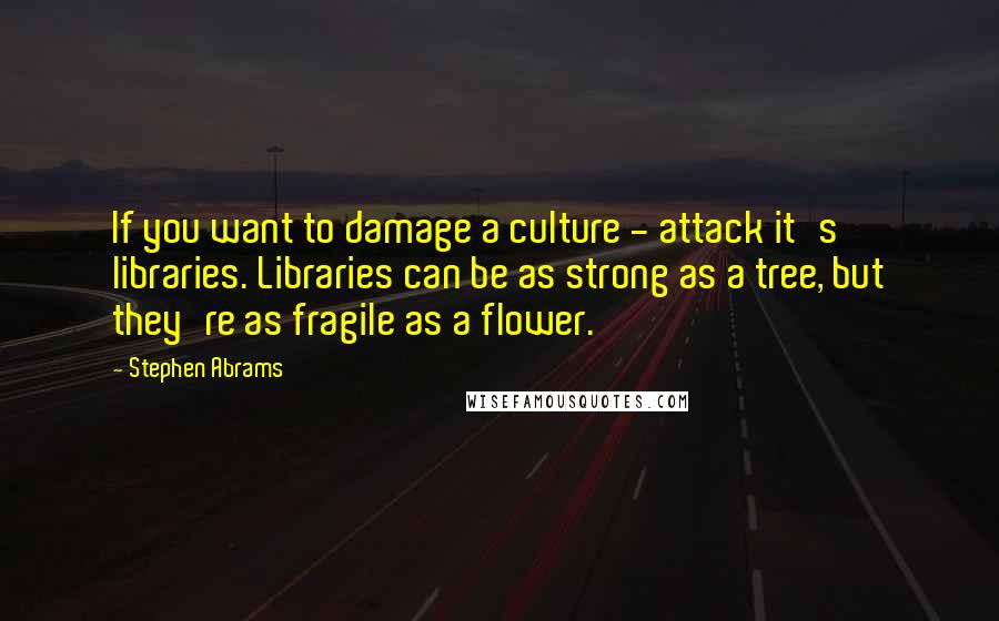 Stephen Abrams Quotes: If you want to damage a culture - attack it's libraries. Libraries can be as strong as a tree, but they're as fragile as a flower.