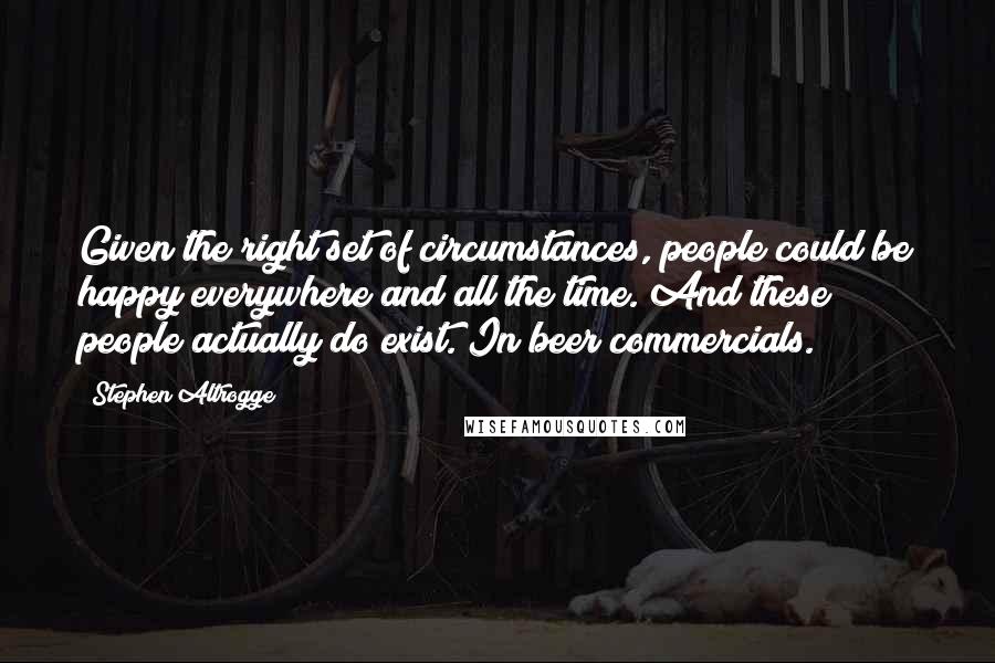 Stephen Altrogge Quotes: Given the right set of circumstances, people could be happy everywhere and all the time. And these people actually do exist. In beer commercials.
