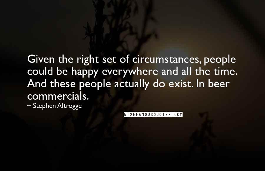 Stephen Altrogge Quotes: Given the right set of circumstances, people could be happy everywhere and all the time. And these people actually do exist. In beer commercials.