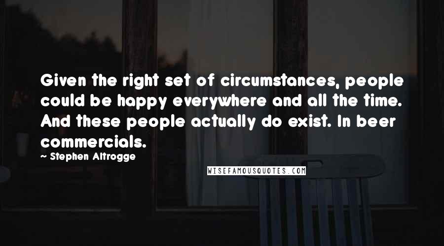 Stephen Altrogge Quotes: Given the right set of circumstances, people could be happy everywhere and all the time. And these people actually do exist. In beer commercials.