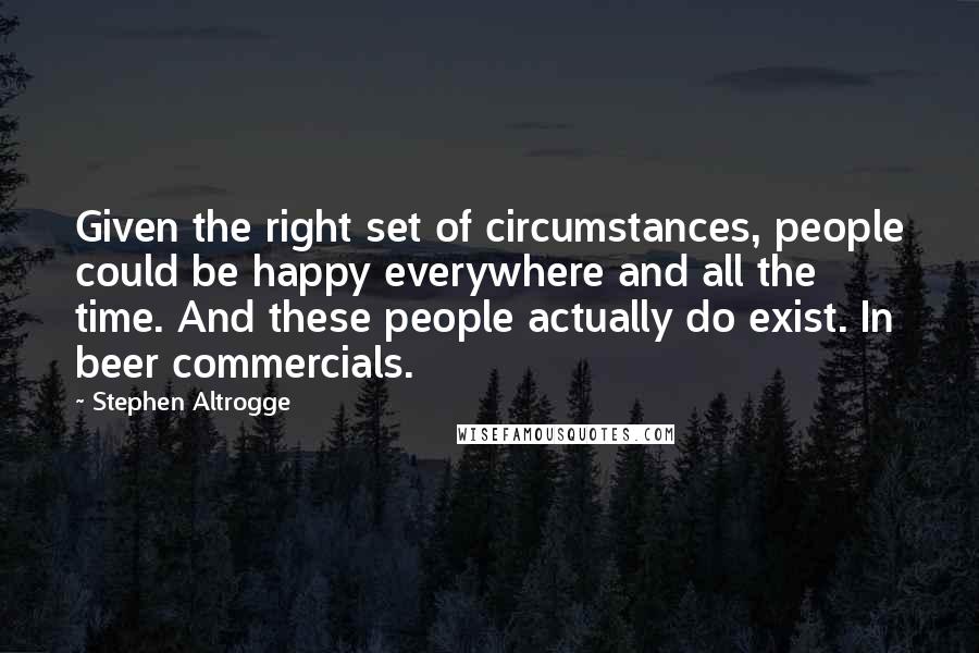 Stephen Altrogge Quotes: Given the right set of circumstances, people could be happy everywhere and all the time. And these people actually do exist. In beer commercials.