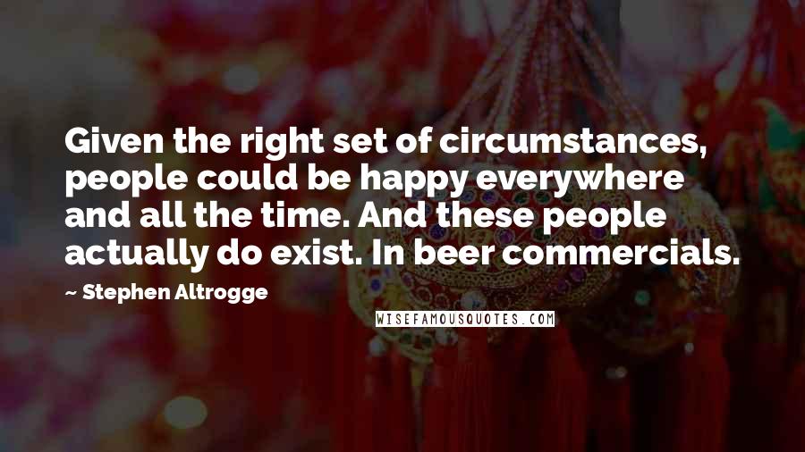 Stephen Altrogge Quotes: Given the right set of circumstances, people could be happy everywhere and all the time. And these people actually do exist. In beer commercials.