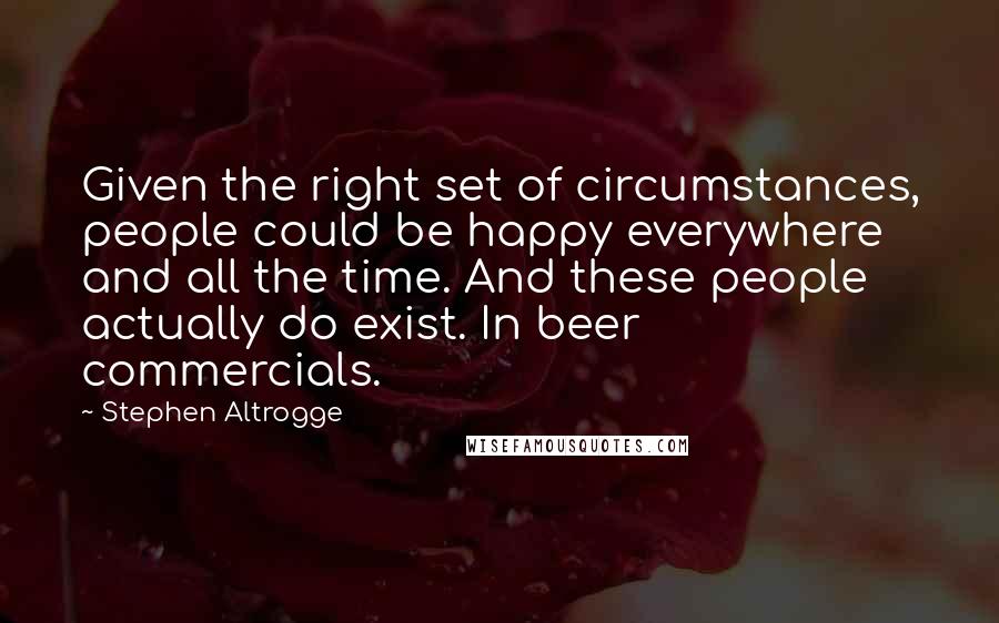 Stephen Altrogge Quotes: Given the right set of circumstances, people could be happy everywhere and all the time. And these people actually do exist. In beer commercials.