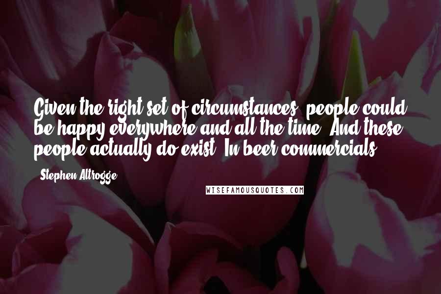 Stephen Altrogge Quotes: Given the right set of circumstances, people could be happy everywhere and all the time. And these people actually do exist. In beer commercials.