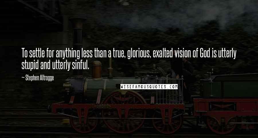 Stephen Altrogge Quotes: To settle for anything less than a true, glorious, exalted vision of God is utterly stupid and utterly sinful.