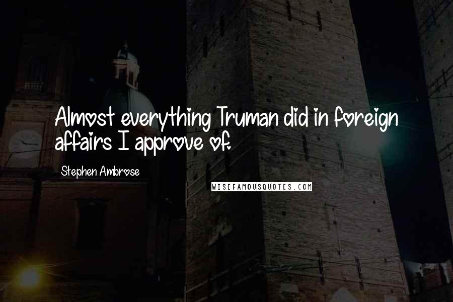 Stephen Ambrose Quotes: Almost everything Truman did in foreign affairs I approve of.