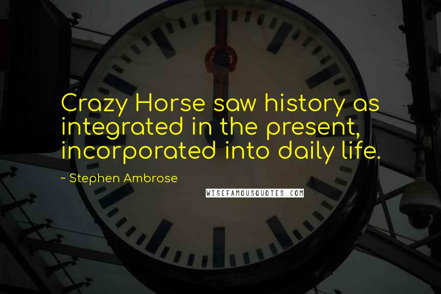 Stephen Ambrose Quotes: Crazy Horse saw history as integrated in the present, incorporated into daily life.