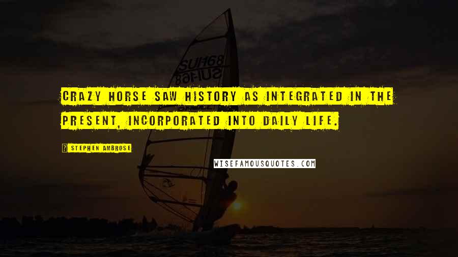 Stephen Ambrose Quotes: Crazy Horse saw history as integrated in the present, incorporated into daily life.