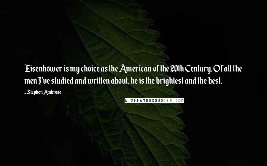 Stephen Ambrose Quotes: Eisenhower is my choice as the American of the 20th Century. Of all the men I've studied and written about, he is the brightest and the best.