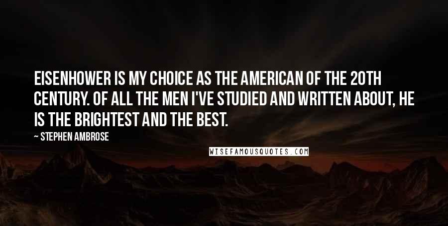 Stephen Ambrose Quotes: Eisenhower is my choice as the American of the 20th Century. Of all the men I've studied and written about, he is the brightest and the best.