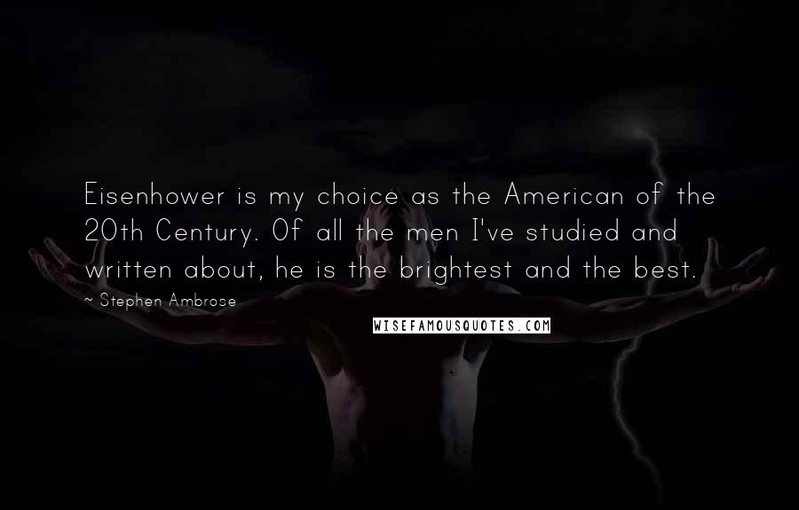 Stephen Ambrose Quotes: Eisenhower is my choice as the American of the 20th Century. Of all the men I've studied and written about, he is the brightest and the best.