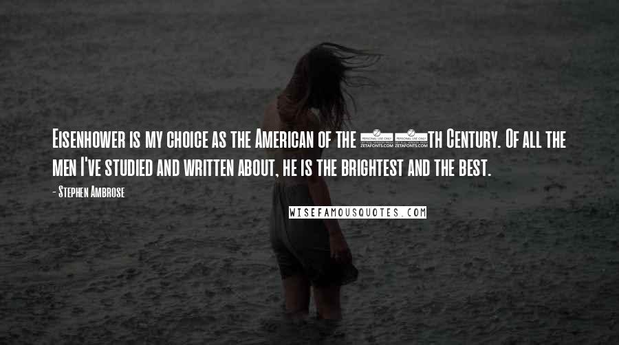 Stephen Ambrose Quotes: Eisenhower is my choice as the American of the 20th Century. Of all the men I've studied and written about, he is the brightest and the best.