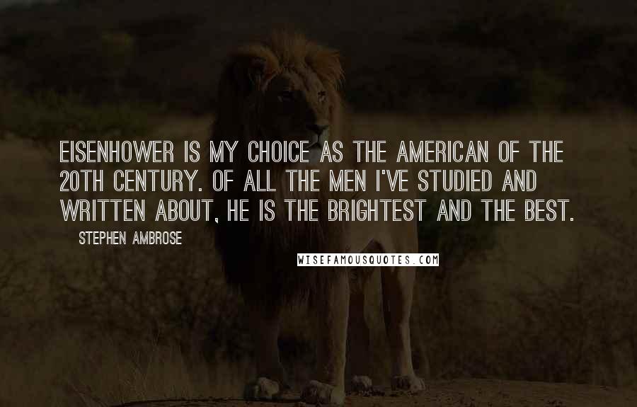 Stephen Ambrose Quotes: Eisenhower is my choice as the American of the 20th Century. Of all the men I've studied and written about, he is the brightest and the best.