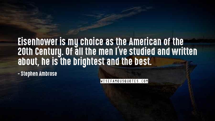 Stephen Ambrose Quotes: Eisenhower is my choice as the American of the 20th Century. Of all the men I've studied and written about, he is the brightest and the best.