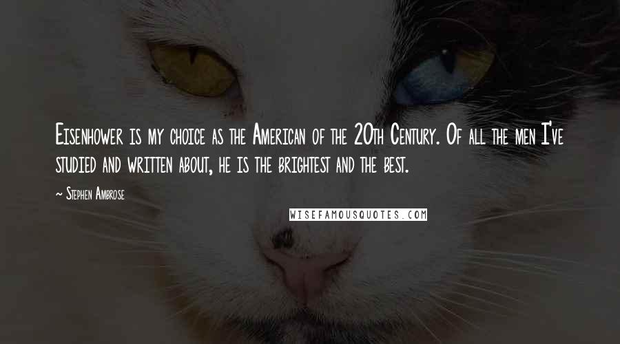 Stephen Ambrose Quotes: Eisenhower is my choice as the American of the 20th Century. Of all the men I've studied and written about, he is the brightest and the best.