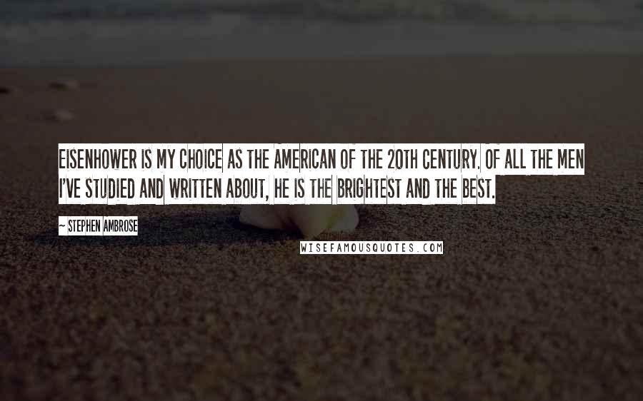 Stephen Ambrose Quotes: Eisenhower is my choice as the American of the 20th Century. Of all the men I've studied and written about, he is the brightest and the best.