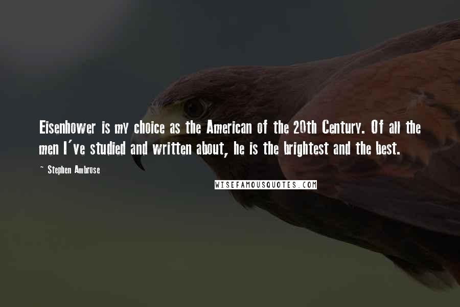 Stephen Ambrose Quotes: Eisenhower is my choice as the American of the 20th Century. Of all the men I've studied and written about, he is the brightest and the best.