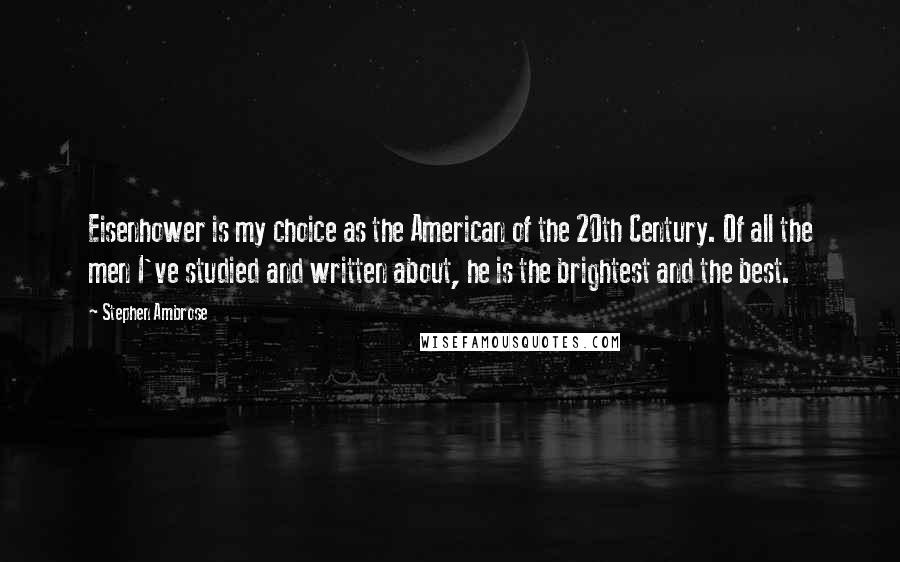 Stephen Ambrose Quotes: Eisenhower is my choice as the American of the 20th Century. Of all the men I've studied and written about, he is the brightest and the best.