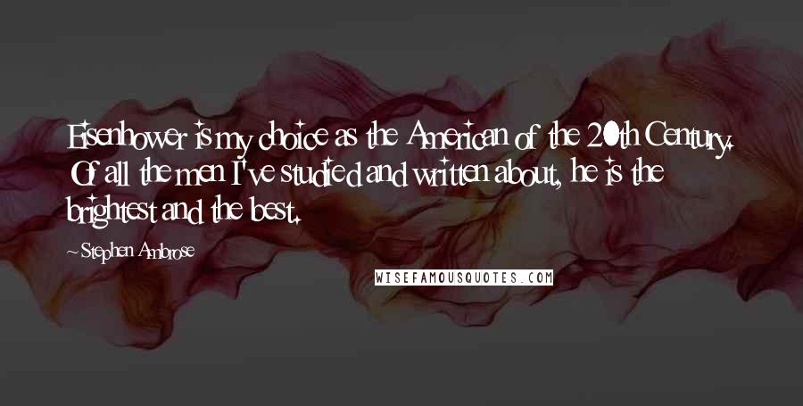 Stephen Ambrose Quotes: Eisenhower is my choice as the American of the 20th Century. Of all the men I've studied and written about, he is the brightest and the best.