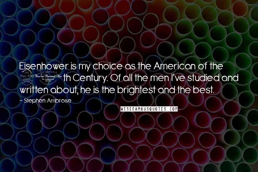 Stephen Ambrose Quotes: Eisenhower is my choice as the American of the 20th Century. Of all the men I've studied and written about, he is the brightest and the best.