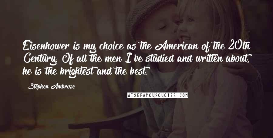 Stephen Ambrose Quotes: Eisenhower is my choice as the American of the 20th Century. Of all the men I've studied and written about, he is the brightest and the best.