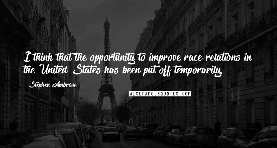 Stephen Ambrose Quotes: I think that the opportunity to improve race relations in the United States has been put off temporarily.