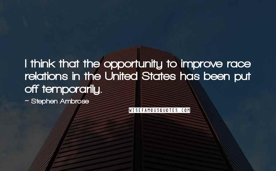 Stephen Ambrose Quotes: I think that the opportunity to improve race relations in the United States has been put off temporarily.