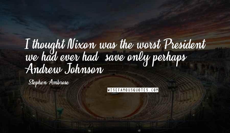 Stephen Ambrose Quotes: I thought Nixon was the worst President we had ever had, save only perhaps Andrew Johnson.